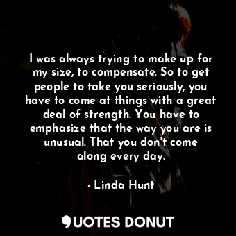 I was always trying to make up for my size, to compensate. So to get people to take you seriously, you have to come at things with a great deal of strength. You have to emphasize that the way you are is unusual. That you don&#39;t come along every day.