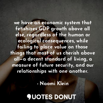 we have an economic system that fetishizes GDP growth above all else, regardless of the human or ecological consequences, while failing to place value on those things that most of us cherish above all—a decent standard of living, a measure of future security, and our relationships with one another.