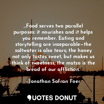 ...Food serves two parallel purposes: it nourishes and it helps you remember. Eating and storytelling are inseparable—the saltwater is also tears; the honey not only tastes sweet, but makes us think of sweetness; the matzo is the bread of our affliction.