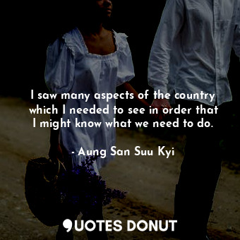  I saw many aspects of the country which I needed to see in order that I might kn... - Aung San Suu Kyi - Quotes Donut