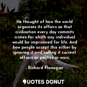 He thought of how the world organises its affairs so that civilisation every day commits crimes for which any individual would be imprisoned for life. And how people accept this either by ignoring it and calling it current affairs or politics or wars,