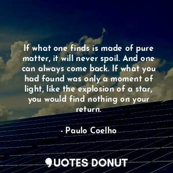 If what one finds is made of pure matter, it will never spoil. And one can always come back. If what you had found was only a moment of light, like the explosion of a star, you would find nothing on your return.