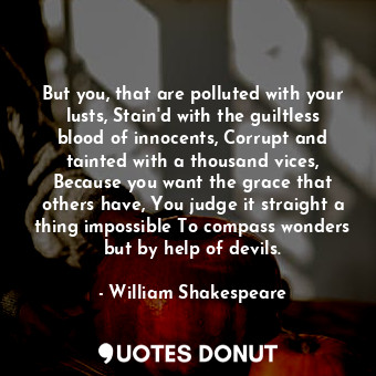 But you, that are polluted with your lusts, Stain'd with the guiltless blood of innocents, Corrupt and tainted with a thousand vices, Because you want the grace that others have, You judge it straight a thing impossible To compass wonders but by help of devils.