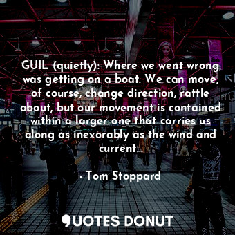 GUIL (quietly): Where we went wrong was getting on a boat. We can move, of course, change direction, rattle about, but our movement is contained within a larger one that carries us along as inexorably as the wind and current…