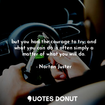 but you had the courage to try; and what you can do is often simply a matter of what you will do.