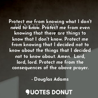 Protect me from knowing what I don't need to know. Protect me from even knowing that there are things to know that I don't know. Protect me from knowing that I decided not to know about the things that I decided not to know about. Amen.  Lord, lord, lord. Protect me from the consequences of the above prayer.