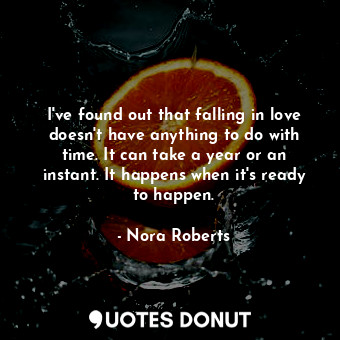 I've found out that falling in love doesn't have anything to do with time. It can take a year or an instant. It happens when it's ready to happen.