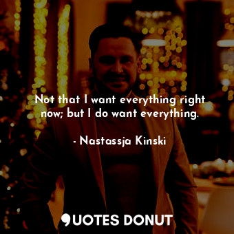 Not that I want everything right now; but I do want everything.