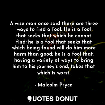 A wise man once said there are three ways to find a fool. He is a fool that seeks that which he cannot find; he is a fool that seeks that which being found will do him more harm than good; he is a fool that, having a variety of ways to bring him to his journey's end, takes that which is worst.