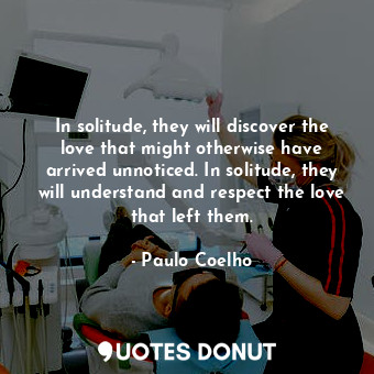 In solitude, they will discover the love that might otherwise have arrived unnoticed. In solitude, they will understand and respect the love that left them.