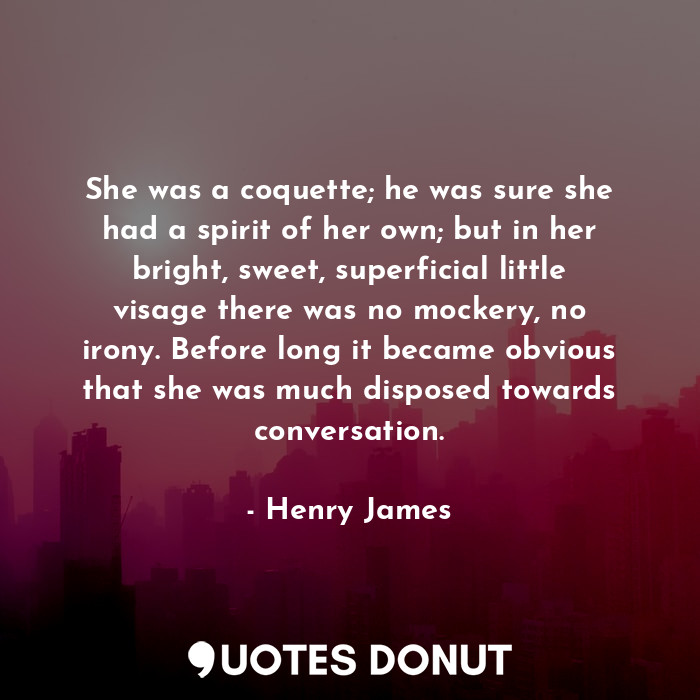 She was a coquette; he was sure she had a spirit of her own; but in her bright, sweet, superficial little visage there was no mockery, no irony. Before long it became obvious that she was much disposed towards conversation.