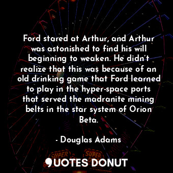 Ford stared at Arthur, and Arthur was astonished to find his will beginning to weaken. He didn’t realize that this was because of an old drinking game that Ford learned to play in the hyper-space ports that served the madranite mining belts in the star system of Orion Beta.