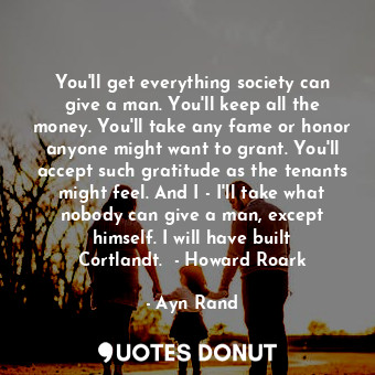 You'll get everything society can give a man. You'll keep all the money. You'll take any fame or honor anyone might want to grant. You'll accept such gratitude as the tenants might feel. And I - I'll take what nobody can give a man, except himself. I will have built Cortlandt.  - Howard Roark