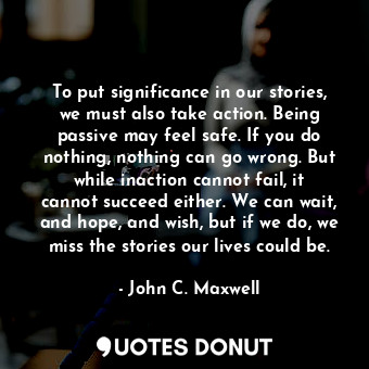 To put significance in our stories, we must also take action. Being passive may feel safe. If you do nothing, nothing can go wrong. But while inaction cannot fail, it cannot succeed either. We can wait, and hope, and wish, but if we do, we miss the stories our lives could be.