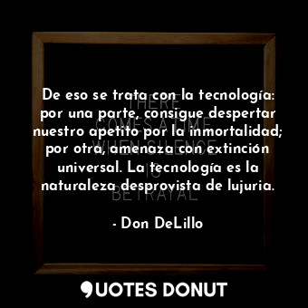 De eso se trata con la tecnología: por una parte, consigue despertar nuestro apetito por la inmortalidad; por otra, amenaza con extinción universal. La tecnología es la naturaleza desprovista de lujuria.