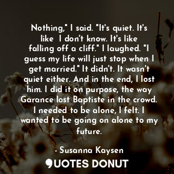  Nothing," I said. "It's quiet. It's like― I don't know. It's like falling off a ... - Susanna Kaysen - Quotes Donut