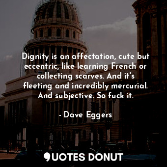 Dignity is an affectation, cute but eccentric, like learning French or collecting scarves. And it's fleeting and incredibly mercurial. And subjective. So fuck it.