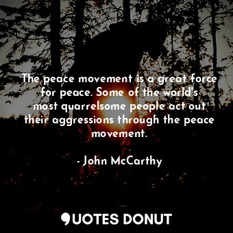 The peace movement is a great force for peace. Some of the world&#39;s most quarrelsome people act out their aggressions through the peace movement.
