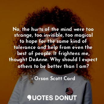 No, the hurts of the mind were too strange, too invisible, too magical to hope for the same kind of tolerance and help from even the best of people. It frightens me, thought DeAnne. Why should I expect others to be better than I am?