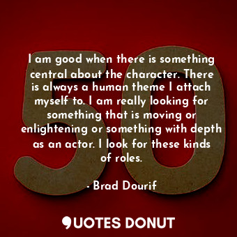 I am good when there is something central about the character. There is always a human theme I attach myself to. I am really looking for something that is moving or enlightening or something with depth as an actor. I look for these kinds of roles.