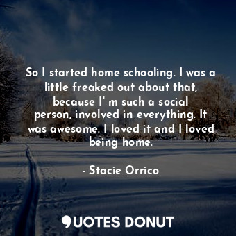 So I started home schooling. I was a little freaked out about that, because I&#39; m such a social person, involved in everything. It was awesome. I loved it and I loved being home.