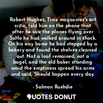 Robert Hughes, Time magazines's art critic, told him on the phone that after he saw the planes flying over SoHo he had walked around in shock. On his way home he had stopped by a bakery and found the shelves cleaned out. Not a loaf remained, not a bagel, and the old baker standing amid the emptiness spread his arms and said, 'Should happen every day.