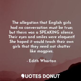 The allegation that English girls had no conversation must be true; but theirs was a SPEAKING silence. Their eyes and smiles were eloquent! She hoped it would teach their own girls that they need not chatter like magpies.