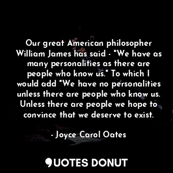 Our great American philosopher William James has said - "We have as many personalities as there are people who know us." To which I would add "We have no personalities unless there are people who know us. Unless there are people we hope to convince that we deserve to exist.