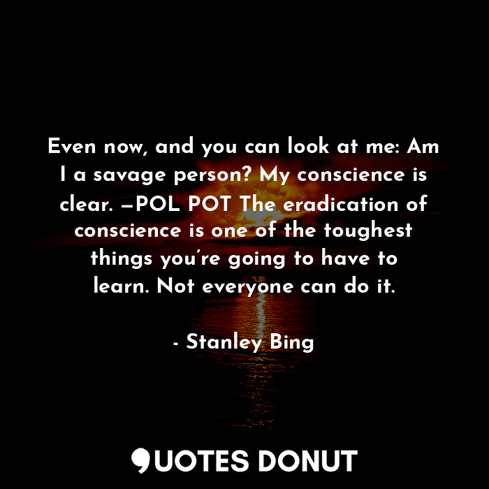 Even now, and you can look at me: Am I a savage person? My conscience is clear. —POL POT The eradication of conscience is one of the toughest things you’re going to have to learn. Not everyone can do it.