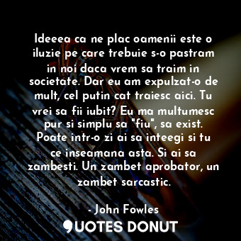 Ideeea ca ne plac oamenii este o iluzie pe care trebuie s-o pastram in noi daca vrem sa traim in societate. Dar eu am expulzat-o de mult, cel putin cat traiesc aici. Tu vrei sa fii iubit? Eu ma multumesc pur si simplu sa "fiu", sa exist. Poate intr-o zi ai sa inteegi si tu ce inseamana asta. Si ai sa zambesti. Un zambet aprobator, un zambet sarcastic.