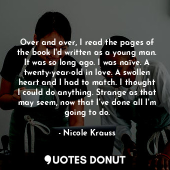 Over and over, I read the pages of the book I'd written as a young man. It was so long ago. I was naïve. A twenty-year-old in love. A swollen heart and I had to match. I thought I could do anything. Strange as that may seem, now that I've done all I'm going to do.