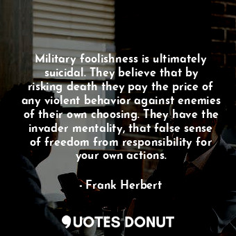 Military foolishness is ultimately suicidal. They believe that by risking death they pay the price of any violent behavior against enemies of their own choosing. They have the invader mentality, that false sense of freedom from responsibility for your own actions.