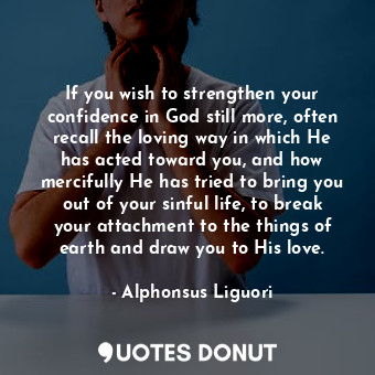 If you wish to strengthen your confidence in God still more, often recall the loving way in which He has acted toward you, and how mercifully He has tried to bring you out of your sinful life, to break your attachment to the things of earth and draw you to His love.