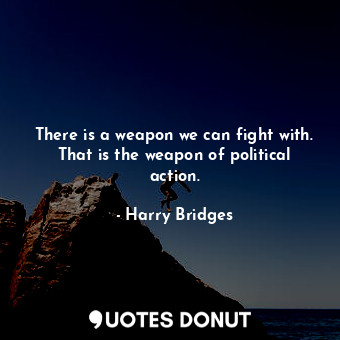 There is a weapon we can fight with. That is the weapon of political action.