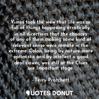 Vimes took the view that life was so full of things happening erratically in all directions that the chances of any of them making some kind of relevant sense were remote in the extreme. Colon, being by nature more optimistic and by intellect a good deal slower, was still at the Clues are Important stage.