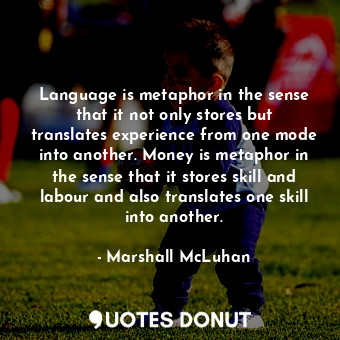 Language is metaphor in the sense that it not only stores but translates experience from one mode into another. Money is metaphor in the sense that it stores skill and labour and also translates one skill into another.