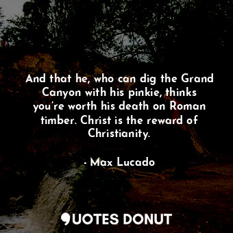 And that he, who can dig the Grand Canyon with his pinkie, thinks you’re worth his death on Roman timber. Christ is the reward of Christianity.