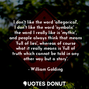 I don't like the word 'allegorical', I don't like the word 'symbolic' - the word I really like is 'mythic', and people always think that means 'full of lies', whereas of course what it really means is 'full of truth which cannot be told in any other way but a story'.