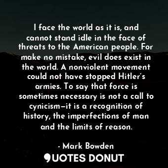 I face the world as it is, and cannot stand idle in the face of threats to the American people. For make no mistake, evil does exist in the world. A nonviolent movement could not have stopped Hitler’s armies. To say that force is sometimes necessary is not a call to cynicism—it is a recognition of history, the imperfections of man and the limits of reason.