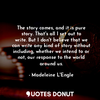 The story comes, and it is pure story. That's all I set out to write. But I don't believe that we can write any kind of story without including, whether we intend to or not, our response to the world around us.