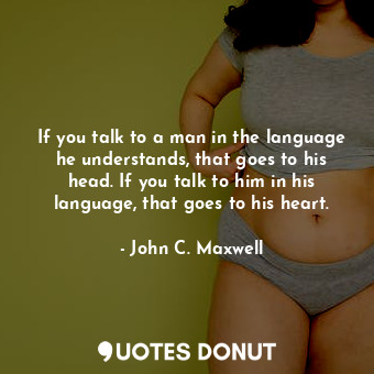 If you talk to a man in the language he understands, that goes to his head. If you talk to him in his language, that goes to his heart.
