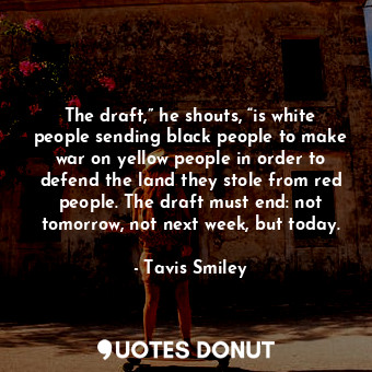 The draft,” he shouts, “is white people sending black people to make war on yellow people in order to defend the land they stole from red people. The draft must end: not tomorrow, not next week, but today.