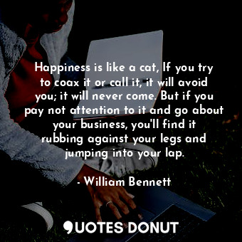 Happiness is like a cat, If you try to coax it or call it, it will avoid you; it will never come. But if you pay not attention to it and go about your business, you&#39;ll find it rubbing against your legs and jumping into your lap.