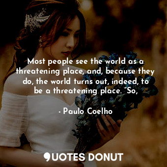 Most people see the world as a threatening place, and, because they do, the world turns out, indeed, to be a threatening place. “So,