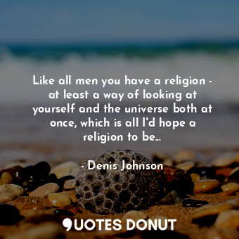 Like all men you have a religion - at least a way of looking at yourself and the universe both at once, which is all I'd hope a religion to be...