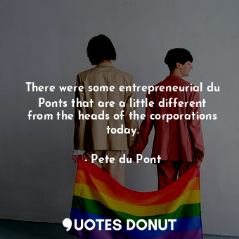 There were some entrepreneurial du Ponts that are a little different from the heads of the corporations today.
