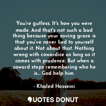 You're gutless. It's how you were made. And that's not such a bad thing because your saving grace is that you've never lied to yourself about it. Not about that. Nothing wrong with cowardice as long as it comes with prudence. But when a coward stops remembering who he is... God help him.