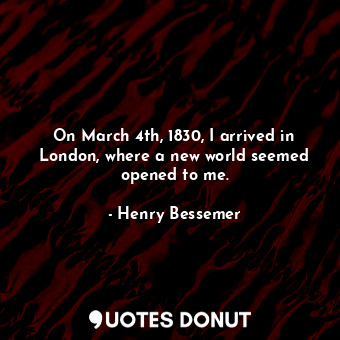  On March 4th, 1830, I arrived in London, where a new world seemed opened to me.... - Henry Bessemer - Quotes Donut