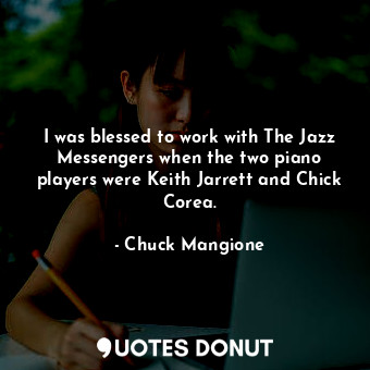 I was blessed to work with The Jazz Messengers when the two piano players were Keith Jarrett and Chick Corea.