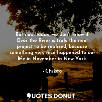 But now, today, we don&#39;t know if Over the River is truly the next project to be realized, because something very nice happened to our life in November in New York.